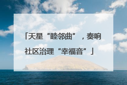 天星“睦邻曲”，奏响社区治理“幸福音”
